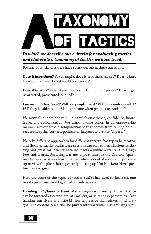 TACTICS  Inwhich we describe our criteria for evaluating tactics and elaborate a taxonomy of tactics we have tried. |  For any potential tactic we have to ask ourselves these questions:  Does it hurt them? For example, does it cost them money? Does it hurt their reputation? Does it hurt their career?  Does it hurt us? Does it put too much strain on our people? Does it get us arrested, prosecuted, or sued?  Can we mobilize for it? Wil our people like it? Will they understand it? Wil they be able to do t? Itis at a time when people are available?  We want all our actions to build people’s experience, confidence, know- ledge, and radicalization. We want to take action in an empowering manner, avoiding the disempowerment that comes from relying on bu- reaucrats, social workers, politicians, lawyers, and other “experts.  We take different approaches for different targets. We try to be creative and flexible. Tactics brainstorm sessions are sometimes hilarious. Picke- ting was great for Pita Pit because it was a public restaurant in a high foot-traffic area. Picketing was not a great idea for the Capitola Apart- ments, because it was hard to know when potential renters might show up to view the place, but repeatedly putting up “Do Not Rent Here” pos- ters worked great.  Here are some of the types of tactics SeaSol has used so far. Each one has its pros, cons, and logistical considerations.  Handing out flyers in front of a workplace. Flyering at 2 workplace can be targeted at customers, at workers, or at random passers-by. Just handing out flyers is a little bit less aggressive than picketing with si- gns. The content can either be purely informational, just arousing sym-  L1+ ] 